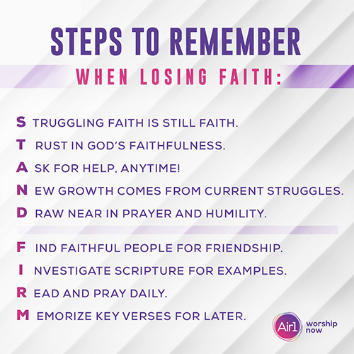Steps to Remember When Losing Faith:  Struggling faith is still faith.   Trust in God’s faithfulness.  Ask for help, anytime!  New growth comes from current struggles.  Draw near in prayer and humility.  Find faithful people for friendship.  Investigate scripture for examples.  Read and pray daily.  Memorize key verses for later. 