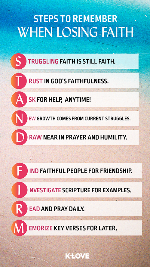 Steps to Remember When Losing Faith:  Struggling faith is still faith.   Trust in God’s faithfulness.  Ask for help, anytime!  New growth comes from current struggles.  Draw near in prayer and humility.  Find faithful people for friendship.  Investigate scripture for examples.  Read and pray daily.  Memorize key verses for later. 