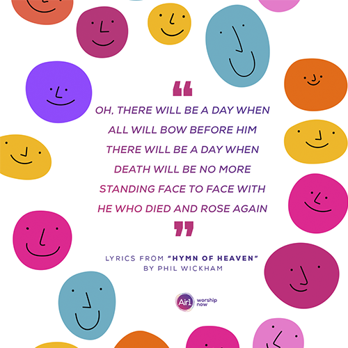 “Oh, there will be a day when all will bow before Him There will be a day when death will be no more Standing face to face with He who died and rose again” Lyrics from “Hymn of Heaven” by Phil Wickham