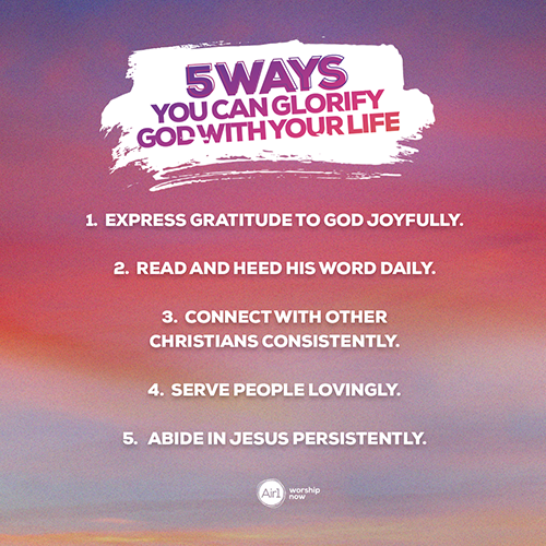 Five Ways You Can Glorify God with Your Life  1.    Express gratitude to God joyfully.   2.    Read and heed his word daily.   3.    Connect with other Christians consistently.  4.    Serve people lovingly.   5.    Abide in Jesus persistently. 