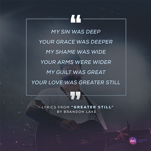“My sin was deep Your grace was deeper My shame was wide Your arms were wider My guilt was great Your love was greater still”   - lyrics from "Greater Still" by Brandon Lake