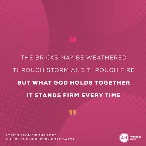 “The bricks may be weathered  Through storm and through fire But what God holds together It stands firm every time”   - lyrics from "If The Lord Builds The House" by Hope Darst