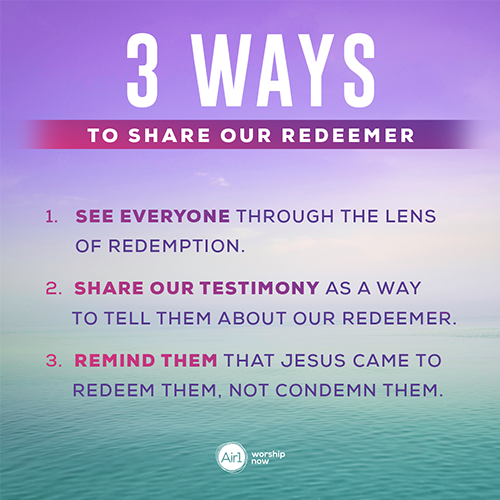 3 Ways to Share Our Redeemer   1.   See everyone through the lens of redemption. 2.   Share our testimony as a way to tell them about our Redeemer. 3.   Remind them that Jesus came to redeem them, not condemn them.