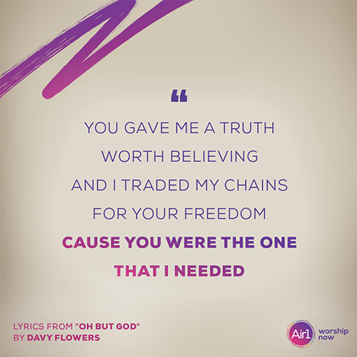 “You gave me a truth worth believing And I traded my chains for Your freedom Cause You were the One that I needed”   - lyrics from "Oh But God" by Davy Flowers