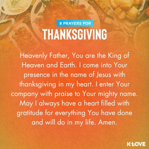 Heavenly Father, You are the King of Heaven and Earth. I come into Your presence in the name of Jesus with thanksgiving in my heart. I enter Your company with praise to Your mighty name. May I always have a heart filled with gratitude for everything You have done and will do in my life. Amen.