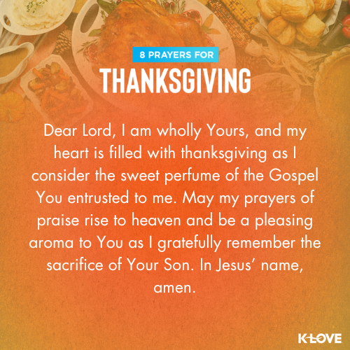 Dear Lord, I am wholly Yours, and my heart is filled with thanksgiving as I consider the sweet perfume of the Gospel You entrusted to me. May my prayers of praise rise to heaven and be a pleasing aroma to You as I gratefully remember the sacrifice of Your Son. In Jesus’ name, amen.