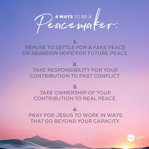 4 Ways to be a Peacemaker:   1. Refuse to settle for a fake peace or abandon hope for future peace. 2. Take responsibility for your contribution to past conflict. 3. Take ownership of your contribution to real peace. 4. Pray for Jesus to work in ways that go beyond your capacity.