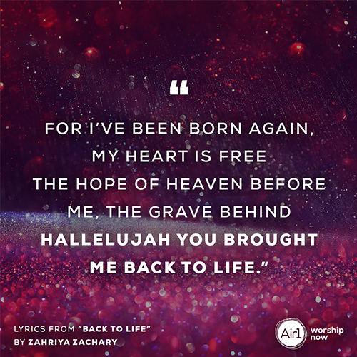  “For I’ve been born again, my heart is free  The hope of heaven before me, the grave behind  Hallelujah You brought me back to life.”    Lyrics from “Back to Life” by Zahriya Zachary