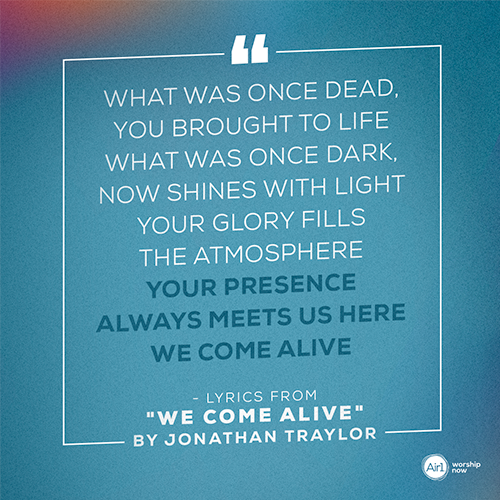 “What was once dead, You brought to life What was once dark, now shines with light Your glory fills the atmosphere Your presence always meets us here We come alive”   - lyrics from "We Come Alive" by Jonathan Traylor