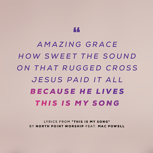 "Amazing grace How sweet the sound On that rugged cross Jesus paid it all Because He lives This is my song"  - lyrics from "This Is My Song" By North Point Worship feat. Mac Powell