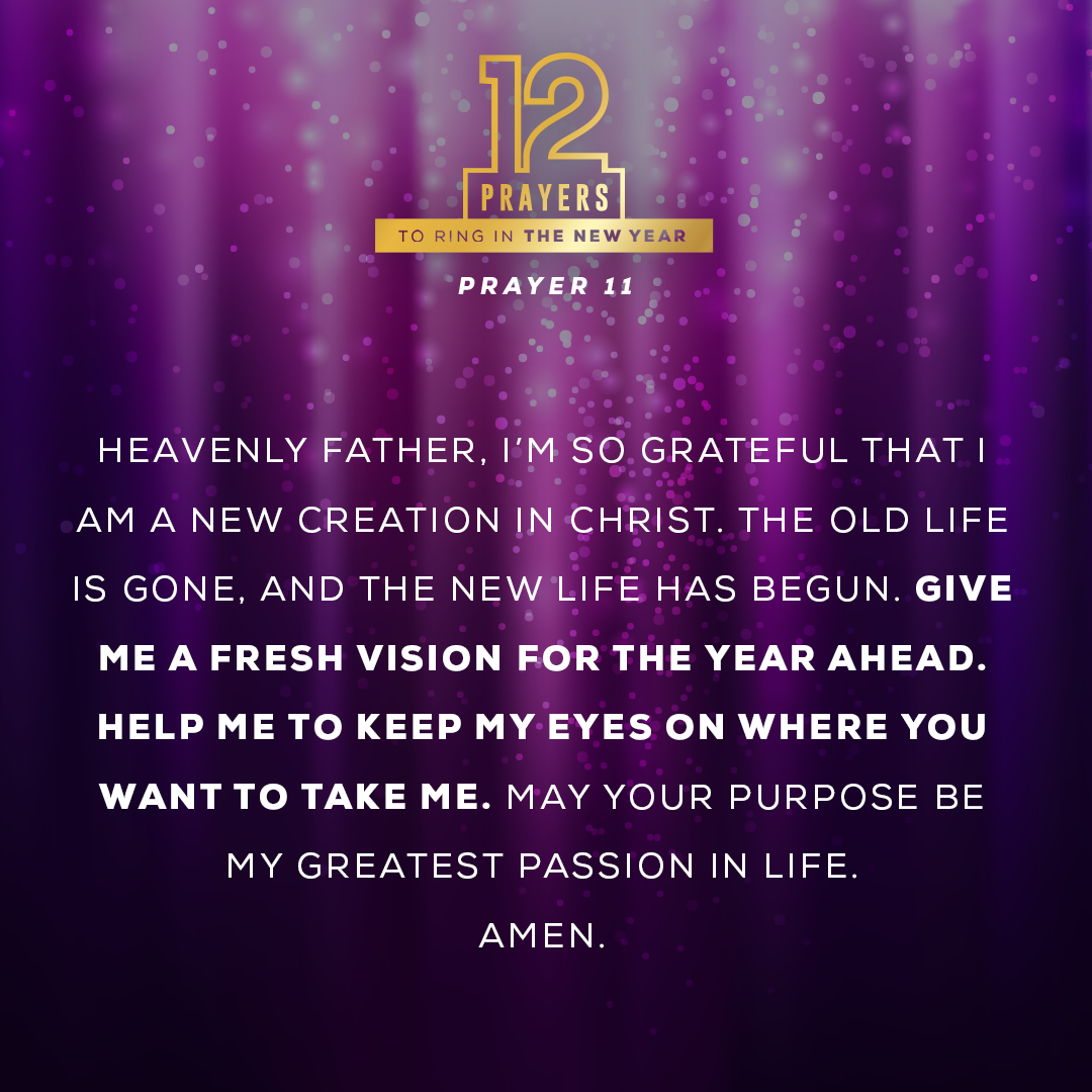 Heavenly Father, I’m so grateful that I am a new creation in Christ. The old life is gone, and the new life has begun. Give me a fresh vision for the year ahead. Help me to keep my eyes on where You want to take me. May Your purpose be my greatest passion in life.