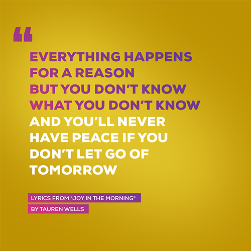 “Everything happens for a reason But you don’t know what you don’t know And you’ll never have peace if you don’t let go of tomorrow”   - lyrics from "Joy In The Morning" by Tauren Wells