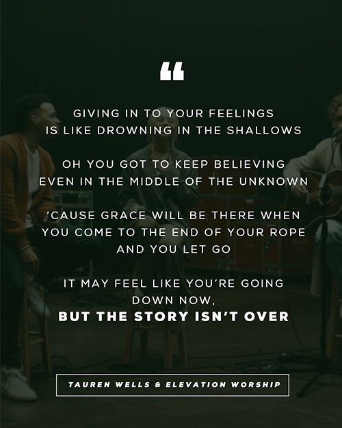 “Giving in to your feelings Is like drowning in the shallows Oh you got to keep believing Even in the middle of the unknown ‘Cause grace will be there when you come to the end of your rope And you let go It may feel like you’re going down now But the story isn’t over”  - Tauren Wells & Elevation Worship