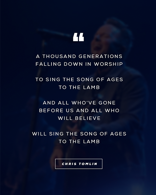 “A thousand generations falling down in worship To sing the song of ages to the Lamb And all who’ve gone before us and all who will believe Will sing the song of ages to the Lamb”  - Chris Tomlin