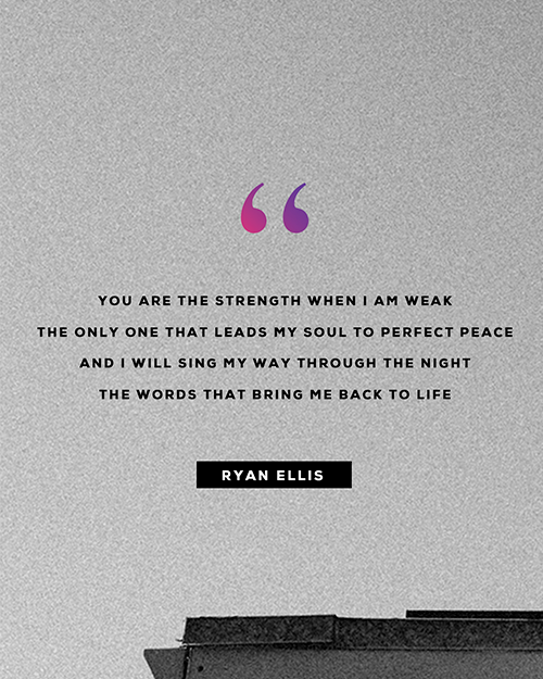 “You are the strength when I am weak The only one that leads my soul to perfect peace And I will sing my way through the night The words that bring me back to life ”  - Ryan Ellis