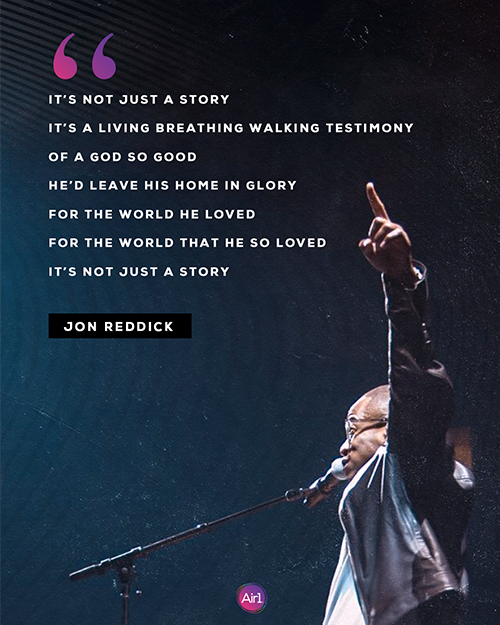 “It’s not just a story It’s a living breathing walking testimony Of a God so good He’d leave His home in glory For the world He loved For the world that he so loved  It’s not just a story”  - Jon Reddick