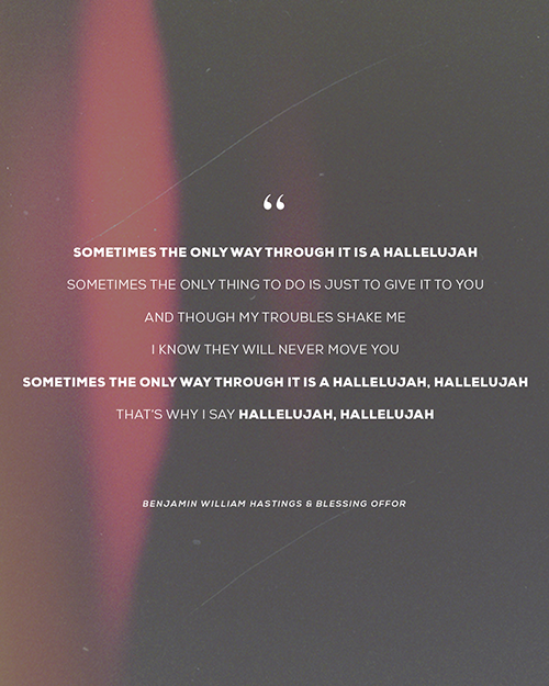 “Sometimes the only way through it is a hallelujah Sometimes the only thing to do is just to give it to you And though my troubles shake me I know they will never move You Sometimes the only way through it is a hallelujah, hallelujah That’s why I say hallelujah, hallelujah”   - Benjamin William Hastings & Blessing Offor