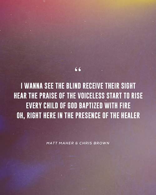 “I wanna see the blind receive their sight    Hear the praise of the voiceless start to rise   Every child of God baptized with fire   Oh, right here in the presence of the Healer ”  - Matt Maher & Chris Brown