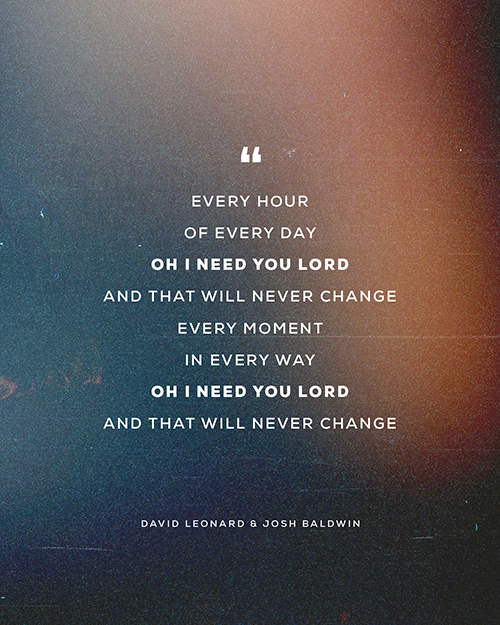 “Every hour  Of Every day Oh I need you Lord And that will never change Every moment In every way  Oh I need you Lord And that will never change”   - David Leonard & Josh Baldwin